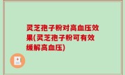 灵芝孢子粉对高血压效果(灵芝孢子粉可有效缓解高血压)