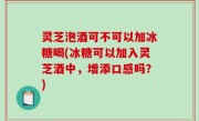 灵芝泡酒可不可以加冰糖喝(冰糖可以加入灵芝酒中，增添口感吗？)