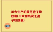 川大生产的灵芝孢子粉胶囊(川大推出灵芝孢子粉胶囊)