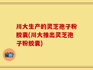川大生产的灵芝孢子粉胶囊(川大推出灵芝孢子粉胶囊)