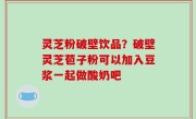 灵芝粉破壁饮品？破壁灵芝苞子粉可以加入豆浆一起做酸奶吧