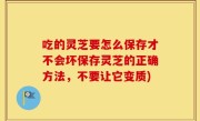 吃的灵芝要怎么保存才不会坏保存灵芝的正确方法，不要让它变质)