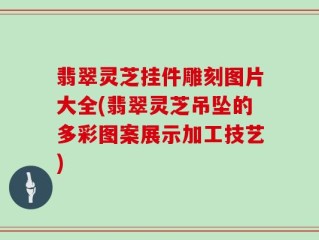 翡翠灵芝挂件雕刻图片大全(翡翠灵芝吊坠的多彩图案展示加工技艺)