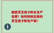 破壁灵芝孢子粉无生产资质？如何辨别正规的灵芝孢子粉生产商？