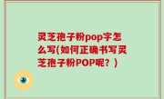 灵芝孢子粉pop字怎么写(如何正确书写灵芝孢子粉POP呢？)