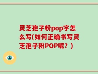 灵芝孢子粉pop字怎么写(如何正确书写灵芝孢子粉POP呢？)