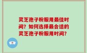 灵芝孢子粉服用最佳时间？如何选择最合适的灵芝孢子粉服用时间？