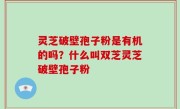 灵芝破壁孢子粉是有机的吗？什么叫双芝灵芝破壁孢子粉