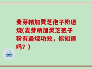 麦芽精加灵芝孢子粉退烧(麦芽精加灵芝孢子粉有退烧功效，你知道吗？)