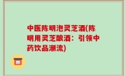 中医陈明泡灵芝酒(陈明用灵芝酿酒：引领中药饮品潮流)