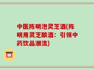 中医陈明泡灵芝酒(陈明用灵芝酿酒：引领中药饮品潮流)