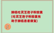 肺癌吃灵芝孢子粉胶囊(吃灵芝孢子粉胶囊有助于肺癌患者康复)