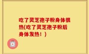 吃了灵芝孢子粉身体很热(吃了灵芝孢子粉后身体发热！)