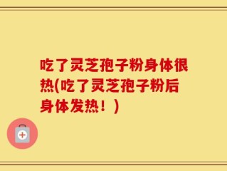 吃了灵芝孢子粉身体很热(吃了灵芝孢子粉后身体发热！)