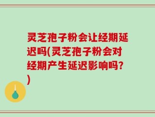 灵芝孢子粉会让经期延迟吗(灵芝孢子粉会对经期产生延迟影响吗？)