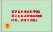 灵芝石斛瘦肉红枣汤(灵芝石斛汤煮美味瘦肉红枣，美味又滋补)