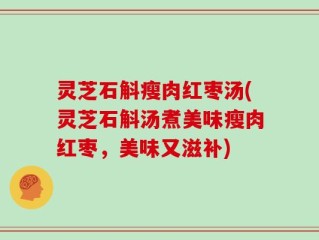 灵芝石斛瘦肉红枣汤(灵芝石斛汤煮美味瘦肉红枣，美味又滋补)