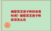 破壁灵芝孢子粉的食用时间？破壁灵芝孢子粉应该怎么吃