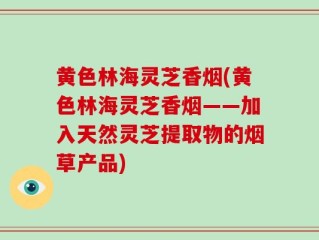 黄色林海灵芝香烟(黄色林海灵芝香烟——加入天然灵芝提取物的烟草产品)