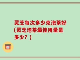 灵芝每次多少克泡茶好(灵芝泡茶最佳用量是多少？)
