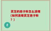 灵芝的孢子粉怎么清理(如何清理灵芝孢子粉？)