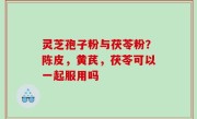 灵芝孢子粉与茯苓粉？陈皮，黄芪，茯苓可以一起服用吗