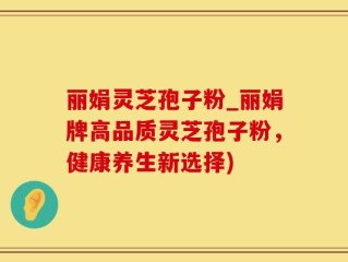 丽娟灵芝孢子粉_丽娟牌高品质灵芝孢子粉，健康养生新选择)