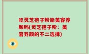 吃灵芝孢子粉能美容养颜吗(灵芝孢子粉：美容养颜的不二选择)