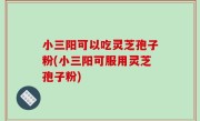 小三阳可以吃灵芝孢子粉(小三阳可服用灵芝孢子粉)