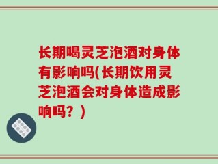 长期喝灵芝泡酒对身体有影响吗(长期饮用灵芝泡酒会对身体造成影响吗？)
