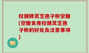权健牌灵芝孢子粉空腹(空腹食用权健灵芝孢子粉的好处及注意事项)