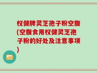 权健牌灵芝孢子粉空腹(空腹食用权健灵芝孢子粉的好处及注意事项)