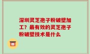 深圳灵芝孢子粉破壁加工？最有效的灵芝孢子粉破壁技术是什么