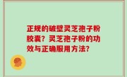 正规的破壁灵芝孢子粉胶囊？灵芝孢子粉的功效与正确服用方法？