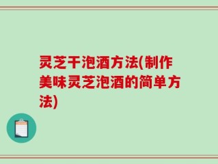 灵芝干泡酒方法(制作美味灵芝泡酒的简单方法)