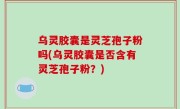 乌灵胶囊是灵芝孢子粉吗(乌灵胶囊是否含有灵芝孢子粉？)