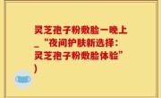 灵芝孢子粉敷脸一晚上_“夜间护肤新选择：灵芝孢子粉敷脸体验”)