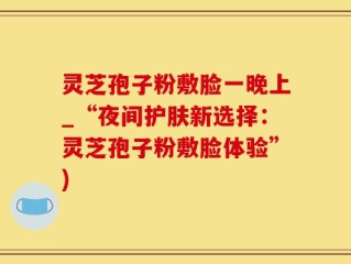 灵芝孢子粉敷脸一晚上_“夜间护肤新选择：灵芝孢子粉敷脸体验”)