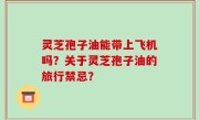 灵芝孢子油能带上飞机吗？关于灵芝孢子油的旅行禁忌？