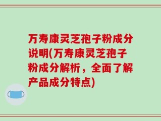 万寿康灵芝孢子粉成分说明(万寿康灵芝孢子粉成分解析，全面了解产品成分特点)