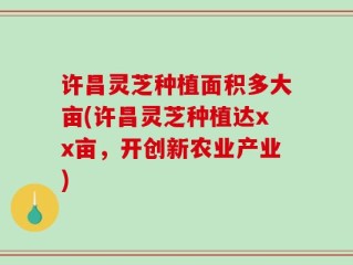 许昌灵芝种植面积多大亩(许昌灵芝种植达xx亩，开创新农业产业)