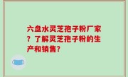六盘水灵芝孢子粉厂家？了解灵芝孢子粉的生产和销售？