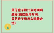 灵芝孢子粉什么时间喝最好(最佳服用时间，灵芝孢子粉怎么喝最合适)