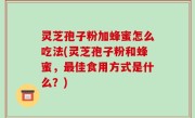 灵芝孢子粉加蜂蜜怎么吃法(灵芝孢子粉和蜂蜜，最佳食用方式是什么？)