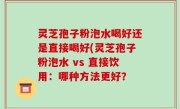 灵芝孢子粉泡水喝好还是直接喝好(灵芝孢子粉泡水 vs 直接饮用：哪种方法更好？