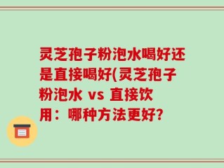 灵芝孢子粉泡水喝好还是直接喝好(灵芝孢子粉泡水 vs 直接饮用：哪种方法更好？