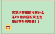 灵芝泡茶搭配推荐什么茶叶(推荐搭配灵芝泡茶的茶叶有哪些？)