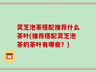 灵芝泡茶搭配推荐什么茶叶(推荐搭配灵芝泡茶的茶叶有哪些？)