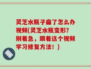 灵芝水瓶子扁了怎么办视频(灵芝水瓶变形？别着急，跟着这个视频学习修复方法！)