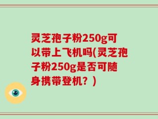 灵芝孢子粉250g可以带上飞机吗(灵芝孢子粉250g是否可随身携带登机？)